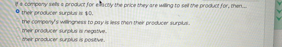 If a company sells a product for exactly the price they are willing to sell the product for, then...
O their producer surplus is $0.
the company' s willingness to pay is less than their producer surplus.
their producer surplus is negative.
their producer surplus is positive.
