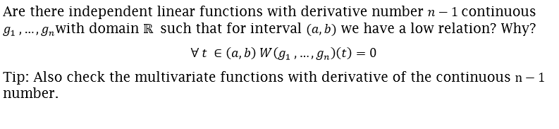 Are there independent linear functions with derivative number n – 1 continuous
91,., g,with domain R such that for interval (a, b) we have a low relation? Why?
....
Vt E (a, b) W (g1 , ... , In)(t) = 0
Tip: Also check the multivariate functions with derivative of the continuous n – 1
number.
