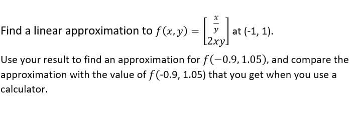 Find a linear approximation to f (x, y)
at (-1, 1).
[2xy.
y
Use your result to find an approximation for f(-0.9, 1.05), and compare the
approximation with the value of f (-0.9, 1.05) that you get when you use a
calculator.
