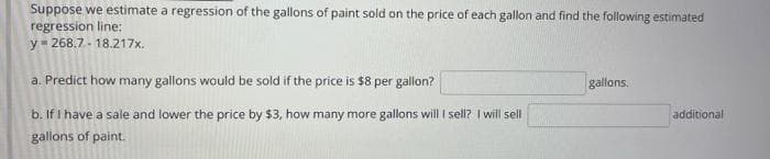 Suppose we estimate a regression of the gallons of paint sold on the price of each gallon and find the following estimated
regression line:
y=268.7.-18.217x.
a. Predict how many gallons would be sold if the price is $8 per gallon?
b. If I have a sale and lower the price by $3, how many more gallons will I sell? I will sell
gallons of paint.
gallons.
additional