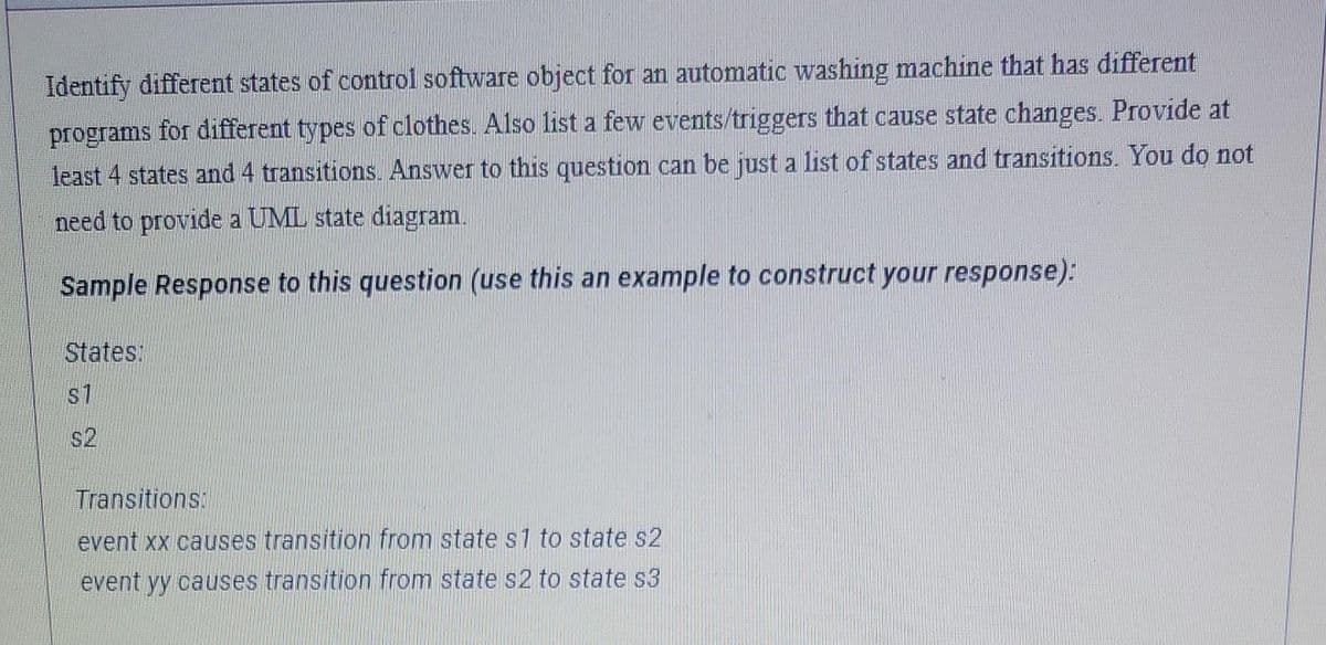 Identify different states of control software object for an automatic washing machine that has different
programs for different types of clothes.. Also list a few events/triggers that cause state changes. Provide at
least 4 states and 4 transitions. Answer to this question can be just a list of states and transitions. You do not
need to provide a UML state diagram.
Sample Response to this question (use this an example to construct your response):
States:
S1
s2
Transitions:
event xx causes transition from state s1 to state s2
event yy causes transition from state s2 to state s3
