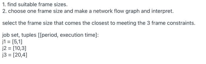 1. find suitable frame sizes.
2. choose one frame size and make a network flow graph and interpret.
select the frame size that comes the closest to meeting the 3 frame constraints.
job set, tuples [[period, execution time]:
j1 = [5,1]
j2 [10,3]
j3 = [20,4]
