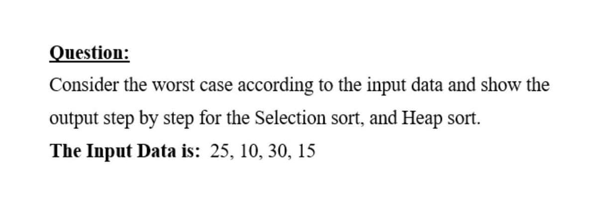 Question:
Consider the worst case according to the input data and show the
output step by step for the Selection sort, and Heap sort.
The Input Data is: 25, 10, 30, 15
