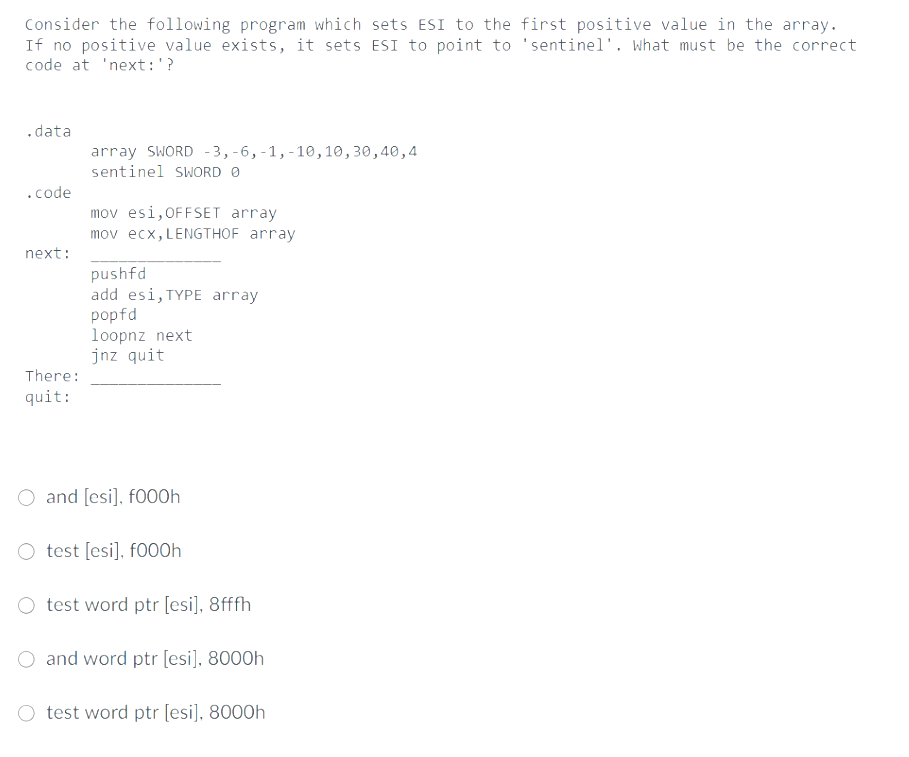 Consider the following program which sets ESI to the first positive value in the array.
If no positive value exists, it sets ESI to point to 'sentinel'. what must be the correct
code at 'next:'?
.data
array SWORD -3, -6, -1,-10,10,30,40,4
sentinel SWORD O
.code
mov esi,OFFSET array
mov ecx, LENGTHOF array
next:
pushfd
add esi, TYPE array
popfd
loopnz next
jnz quit
There:
quit:
O and [esi], f000h
O test [esi], f000h
O test word ptr [esi], 8fffh
O and word ptr [esi]. 8000h
test word ptr [esi], 8000h
