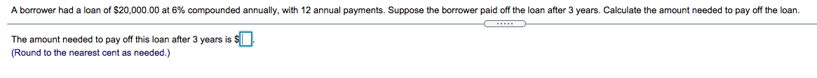 A borrower had
loan of $20,000.00 at 6% compounded annually, with 12 annual payments. Suppose the borrower paid off the loan after 3 years. Calculate the amount needed to pay off the loan.
The amount needed to pay off this loan after 3 years is
(Round to the nearest cent as needed.)
