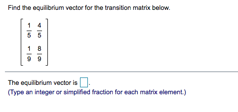 Find the equilibrium vector for the transition matrix below.
4
5 5
1
8
9 9
The equilibrium vector is
(Type an integer or simplified fraction for each matrix element.)
