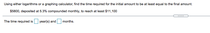 Using either logarithms or a graphing calculator, find the time required for the initial amount to be at least equal to the final amount.
$5800, deposited at 5.3% compounded monthly, to reach at least $11,100
The time required is year(s) and
months.
