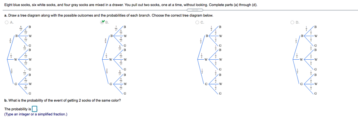 Eight blue socks, six white socks, and four gray socks are mixed in a drawer. You pull out two socks, one at a time, without looking. Complete parts (a) through (d).
a. Draw a tree diagram along with the possible outcomes and the probabilities of each branch. Choose the correct tree diagram below.
O A.
Oc.
OD.
B
B
-W
B.
G
G
B
B
B
W
-w
G
G
B
G
G
G
G
b. What is the probability of the event of getting 2 socks of the same color?
The probability is
(Type an integer or a simplified fraction.)
