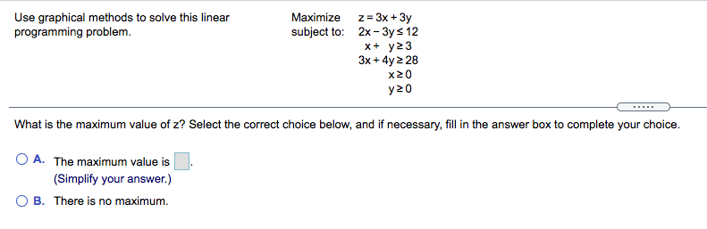 Use graphical methods to solve this linear
programming problem.
Maximize z= 3x + 3y
subject to: 2x- 3ys 12
x+ y23
3x + 4y 2 28
x20
y20
What is the maximum value of z? Select the correct choice below, and if necessary, fill in the answer box to complete your choice.
O A. The maximum value is
(Simplify your answer.)
O B. There is no maximum.
