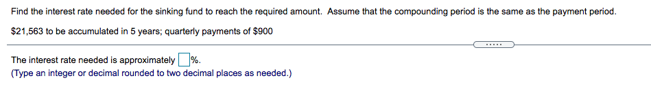 Find the interest rate needed for the sinking fund to reach the required amount. Assume that the compounding period is the same as the payment period.
$21,563 to be accumulated in 5 years; quarterly payments of $900
The interest rate needed is approximately%.
(Type an integer or decimal rounded to two decimal places as needed.)
