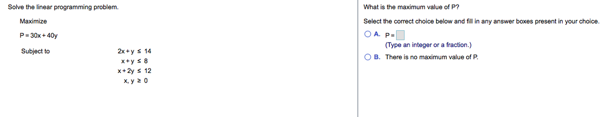 Solve the linear programming problem.
What is the maximum value of P?
Maximize
Select the correct choice below and fill in any answer boxes present in your choice.
P= 30x + 40y
O A. P=
(Type an integer or a fraction.)
Subject to
2x +y s 14
O B. There is no maximum value of P.
x+y s 8
x+2y s 12
х, у 20
