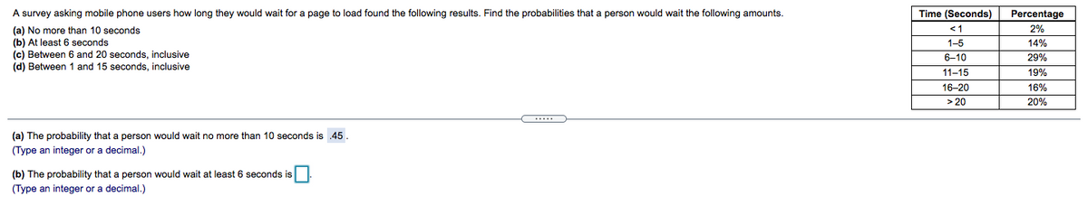 A survey asking mobile phone users how long they would wait for a page to load found the following results. Find the probabilities that a person would wait the following amounts.
Time (Seconds)
Percentage
<1
2%
(a) No more than 10 seconds
(b) At least 6 seconds
(c) Between 6 and 20 seconds, inclusive
(d) Between 1 and 15 seconds, inclusive
1-5
14%
6-10
29%
11-15
19%
16-20
16%
> 20
20%
(a) The probability that a person would wait no more than 10 seconds is 45.
(Type an integer or a decimal.)
(b) The probability that a person would wait at least 6 seconds is
(Type an integer or a decimal.)
