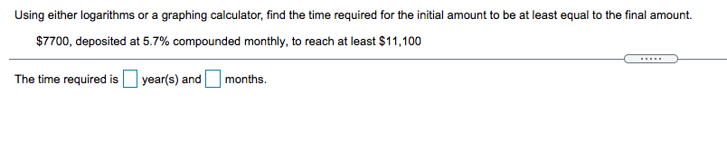 Using either logarithms or a graphing calculator, find the time required for the initial amount to be at least equal to the final amount.
$7700, deposited at 5.7% compounded monthly, to reach at least $11,100
The time required is
year(s) and
months.
