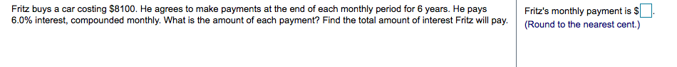 Fritz buys a car costing $8100. He agrees to make payments at the end of each monthly period for 6 years. He pays
6.0% interest, compounded monthly. What is the amount of each payment? Find the total amount of interest Fritz will pay.
Fritz's monthly payment is $
(Round to the nearest cent.)
