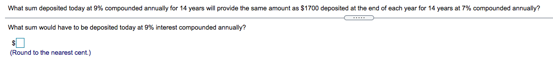 What sum deposited today at 9% compounded annually for 14 years will provide the same amount as $1700 deposited at the end of each year for 14 years at 7% compounded annually?
.....
What sum would have to be deposited today at 9% interest compounded annually?
(Round to the nearest cent.)
