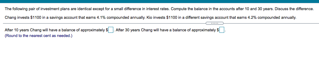 The following pair of investment plans are identical except for a small difference in interest rates. Compute the balance in the accounts after 10 and 30 years. Discuss the difference.

Chang invests $1100 in a savings account that earns 4.1% compounded annually. Kio invests $1100 in a different savings account that earns 4.2% compounded annually.

______

After 10 years Chang will have a balance of approximately $______. After 30 years Chang will have a balance of approximately $______.
(Round to the nearest cent as needed.)