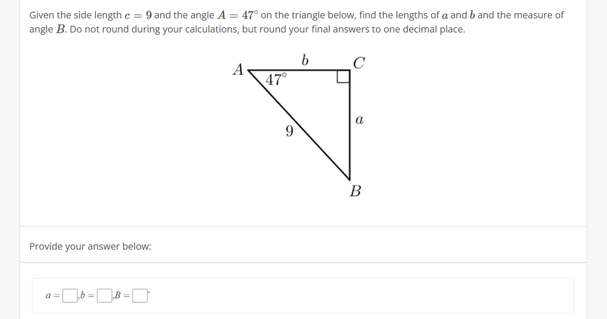 Given the side length c = 9 and the angle A = 47° on the triangle below, find the lengths of a and b and the measure of
angle B. Do not round during your calculations, but round your final answers to one decimal place.
C
A
47°
a
В
Provide your answer below:
a =
