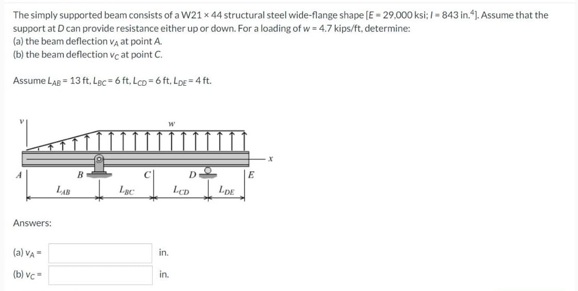 The simply supported beam consists of a W21 x 44 structural steel wide-flange shape [E 29,000 ksi; I = 843 in.4]. Assume that the
support at D can provide resistance either up or down. For a loading of w = 4.7 kips/ft, determine:
(a) the beam deflection va at point A.
(b) the beam deflection vc at point C.
Assume LAB = 13 ft, LBc = 6 ft, LCD = 6 ft, LDE = 4 ft.
A
D
E
LAB
LBC
LCD
LDE
Answers:
(a) VA =
in.
(b) vc =
in.
