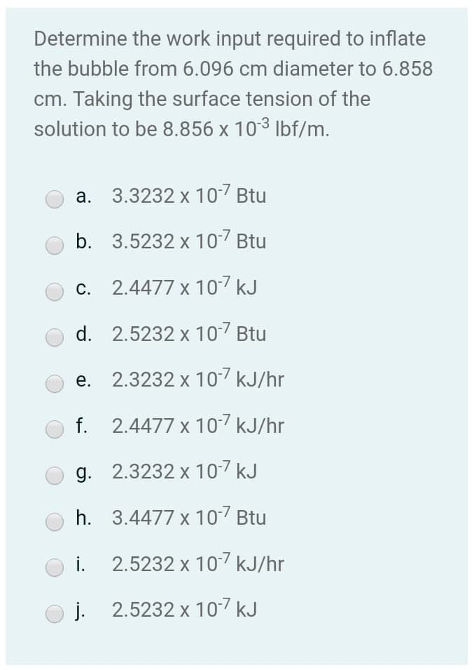 Determine the work input required to inflate
the bubble from 6.096 cm diameter to 6.858
cm. Taking the surface tension of the
solution to be 8.856 x 103 Ibf/m.
а.
3.3232 x 107 Btu
b. 3.5232 x 107 Btu
c. 2.4477 x 107 kJ
d. 2.5232 x 107 Btu
е.
2.3232 x 107 kJ/hr
f. 2.4477 x 10-7 kJ/hr
g. 2.3232 x 10-7 kJ
h. 3.4477 x 107 Btu
i. 2.5232 x 107 kJ/hr
j. 2.5232 x 107 kJ
