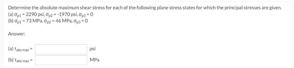 Determine the absolute maximum shear stress for each of the following plane stress states for which the principal stresses are given.
(a) Op1 = 2290 psi, op2 = -1970 psi, op3 = 0
(b) Op1 = 73 MPa, op2 = 46 MPa, op3 = 0
Answer:
(a) Tabs max =
psi
(b) Tabs max =
MPa
