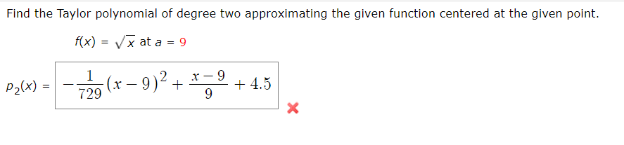 Find the Taylor polynomial of degree two approximating the given function centered at the given point.
f(x) = Vx at a = 9
P-1-(r-9)"+ 등으 + 4.5
х — 9
P2(x) =
(x – 9
729
