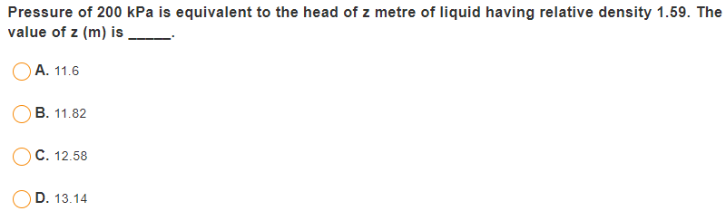 Pressure of 200 kPa is equivalent to the head of z metre of liquid having relative density 1.59. The
value of z (m) is
А. 11.6
В. 11.82
C. 12.58
D. 13.14
