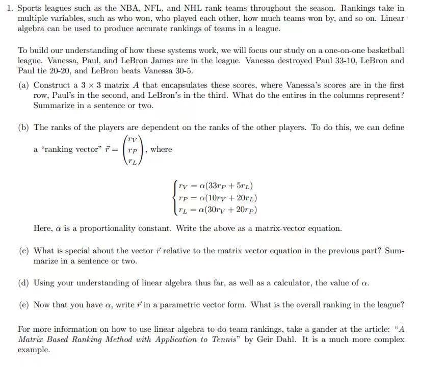 1. Sports leagues such as the NBA, NFL, and NHL rank teams throughout the season. Rankings take in
multiple variables, such as who won, who played each other, how much teams won by, and so on. Linear
algebra can be used to produce accurate rankings of teams in a league.
To build our understanding of how these systems work, we will focus our study on a one-on-one basketball
league. Vanessa, Paul, and LeBron James are in the league. Vanessa destroyed Paul 33-10, LeBron and
Paul tie 20-20, and LeBron beats Vanessa 30-5.
(a) Construct a 3 x 3 matrix A that encapsulates these scores, where Vanessa's scores are in the first
row, Paul's in the second, and LeBron's in the third. What do the entires in the columns represent?
Summarize in a sentence or two.
(b) The ranks of the players are dependent on the ranks of the other players. To do this, we can define
a "ranking vector" =
where
TL
ry = a(33rp + 5rL)
rp = a(10ry + 20r1)
TL = a(30ry + 20rp)
Here, a is a proportionality constant. Write the above as a matrix-vector equation.
(c) What is special about the vector F relative to the matrix vector equation in the previous part? Sum-
marize in a sentence or two.
(d) Using your understanding of linear algebra thus far, as well as a calculator, the value of a.
(e) Now that you have a, write r in a parametric vector form. What is the overall ranking in the league?
For more information on how to use linear algebra to do team rankings, take a gander at the article: "A
Matrir Based Ranking Method with Application to Tennis" by Geir Dahl. It is a much more complex
example.
