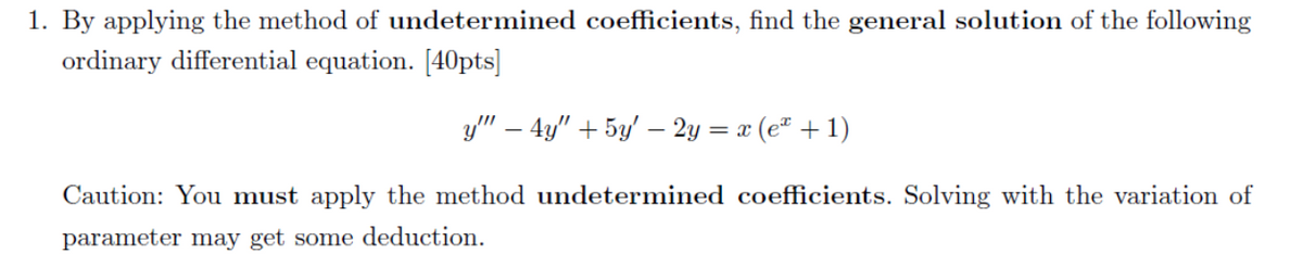 1. By applying the method of undetermined coefficients, find the general solution of the following
ordinary differential equation. [40pts]
y" – 4y" + 5y' – 2y = x (e" +1)
Caution: You must apply the method undetermined coefficients. Solving with the variation of
parameter may get some deduction.
