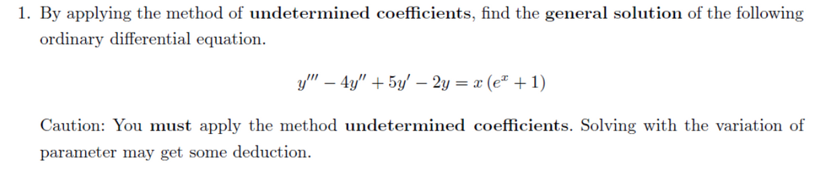 1. By applying the method of undetermined coefficients, find the general solution of the following
ordinary differential equation.
y" – 4y" + 5y' – 2y = x (e" + 1)
Caution: You must apply the method undetermined coefficients. Solving with the variation of
parameter may get some deduction.
