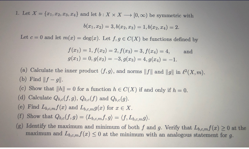 1. Let X = {r1, x2, T3, 24} and let b: X x X → [0, 0) be symmetric with
b(r1, r2) = 3, b(x2, x3) = 1, 6(x2, T4) = 2.
%3D
Let c = 0 and let m(x) = deg(x). Let f, g E C(X) be functions defined by
f(x1) = 1, f(r2) = 2, f(x3) = 3, f(¤4) = 4,
g(x1) = 0, g(r2) = -3, g(x3) = 4, g(x4) = -1.
and
(a) Calculate the inner product (f, g), and norms || f|| and ||g|| in l2(X,m).
(b) Find ||f - g||.
(c) Show that ||h|| =0 for a function h e C(X) if and only if h = 0.
(d) Calculate Qb.c(f,9), Qb,c(f) and Qb,c(9).
(e) Find Lic.mf (x) and Lb.c.mg(x) for r e X.
(f) Show that Qb.c(f,9) = (Lt.c,mf, g) = (f, Lb.c.m9).
(g) Identify the maximum and minimum of both f and g. Verify that Lb.c.mf (x) >0 at the
maximum and L.c.mf (x) < 0 at the minimum with an analogous statement for g.
