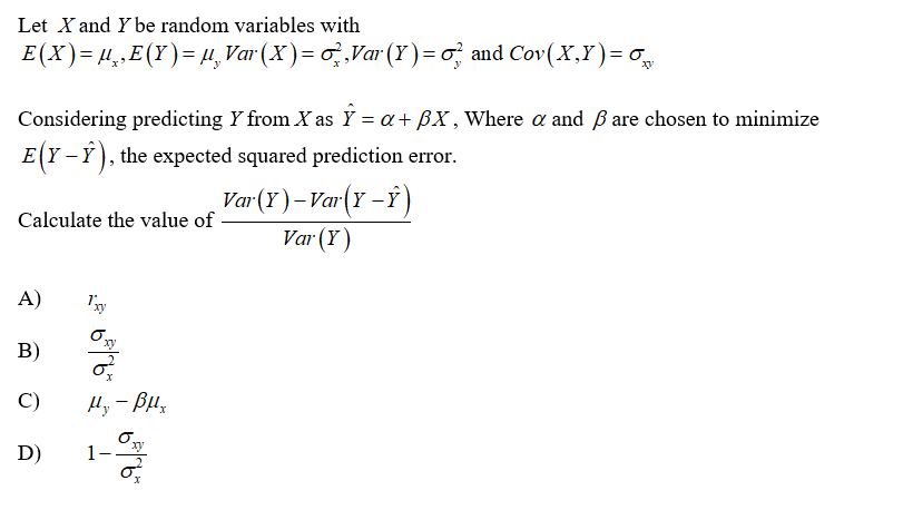 Let X and Y be random variables with
E(X)= H,E(Y)= µ,Var (X )= o,Var (Y )= o and Cov(X,Y)= o
Considering predicting Y from X as Ÿ = a+ BX , Where a and ßare chosen to minimize
E(Y - Y), the expected squared prediction error.
Var(Y)-Var(Y –Ý )
Var (Y)
Calculate the value of
A)
B)
C)
Hy - Bu,
D)
