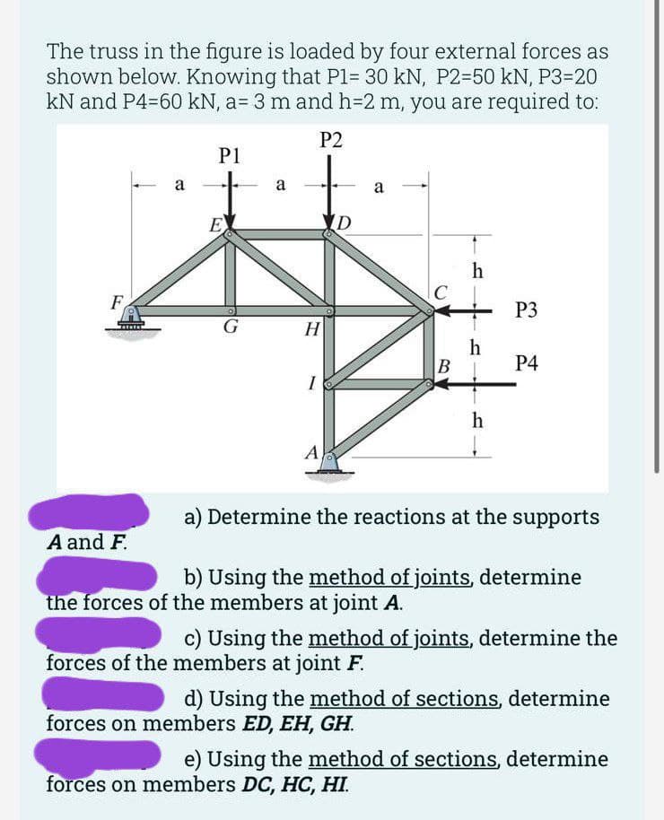 The truss in the figure is loaded by four external forces as
shown below. Knowing that P1= 30 kN, P2-50 kN, P3=20
kN and P4-60 kN, a= 3 m and h=2 m, you are required to:
P2
F
a
A and F.
P1
E
G
a
H
I
A
D
a
h
h
B|
h
P3
P4
a) Determine the reactions at the supports
b) Using the method of joints, determine
the forces of the members at joint A.
c) Using the method of joints, determine the
forces of the members at joint F.
d) Using the method of sections, determine
forces on members ED, EH, GH.
e) Using the method of sections, determine
forces on members DC, HC, HI.