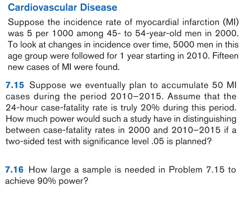 7.15 Suppose we eventually plan to accumulate 50 MI
cases during the period 2010-2015. Assume that the
24-hour case-fatality rate is truly 20% during this period.
How much power would such a study have in distinguishing
between case-fatality rates in 2000 and 2010-2015 if a
two-sided test with significance level .05 is planned?
