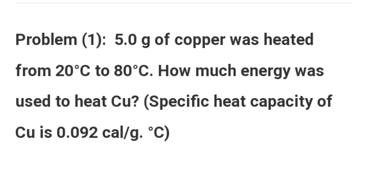 Problem (1): 5.0 g of copper was heated
from 20°C to 80°C. How much energy was
used to heat Cu? (Specific heat capacity of
Cu is 0.092 cal/g. °C)
