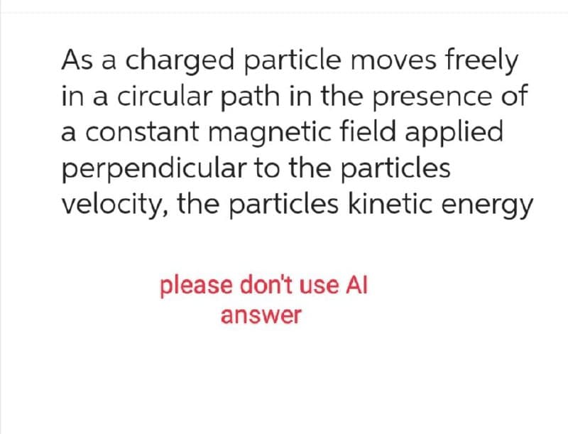 As a charged particle moves freely
in a circular path in the presence of
a constant magnetic field applied
perpendicular to the particles
velocity, the particles kinetic energy
please don't use Al
answer