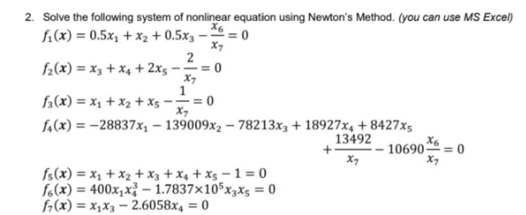 2. Solve the following system of nonlinear equation using Newton's Method. (you can use MS Excel)
x6
f₁(x) = 0.5x₁ + x₂ +0.5x3- = 0
f₂(x) = x3 + x4 + 2x5
f3(x) = x₁ + x₂ + x5
f4(x) = -28837x₁ - 139009x2 - 78213x3 + 18927x4 +8427x5
+
2
-1=0
X7
1
-1=0
fs(x) = x₁ + x₂ + x3 + x4 + x5-1=0
400x₁x2-1.7837x105x3x5 = 0
f(x) =
f(x) = x₁x3 - 2.6058x4 = 0
13492
x7
106906 = 0
x7