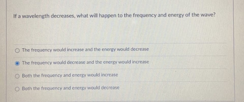 If a wavelength decreases, what will happen to the frequency and energy of the wave?
O The frequency would increase and the energy would decrease
The frequency would decrease and the energy would increase
O Both the frequency and energy would increase
O Both the frequency and energy would decrease
