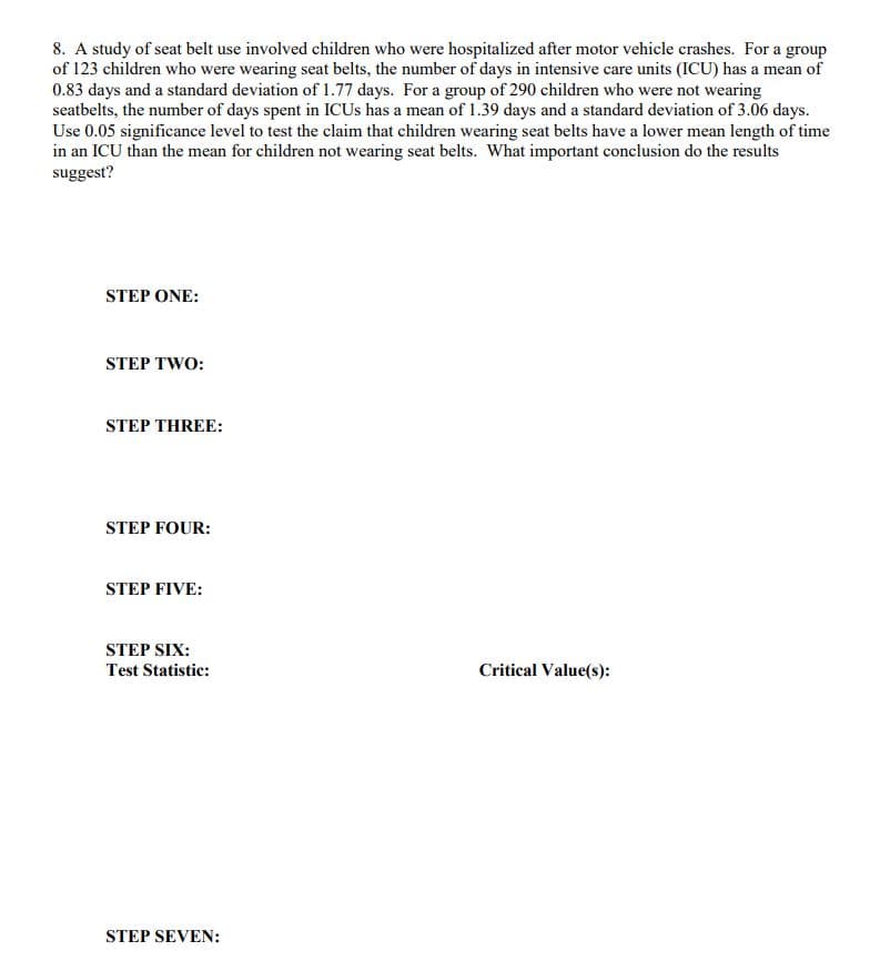 8. A study of seat belt use involved children who were hospitalized after motor vehicle crashes. For a group
of 123 children who were wearing seat belts, the number of days in intensive care units (ICU) has a mean of
0.83 days and a standard deviation of 1.77 days. For a group of 290 children who were not wearing
seatbelts, the number of days spent in ICUS has a mean of 1.39 days and a standard deviation of 3.06 days.
Use 0.05 significance level to test the claim that children wearing seat belts have a lower mean length of time
in an ICU than the mean for children not wearing seat belts. What important conclusion do the results
suggest?
STEP ONE:
STEP TWO:
STEP THREE:
STEP FOUR:
STEP FIVE:
STEP SIX:
Test Statistic:
Critical Value(s):
STEP SEVEN:
