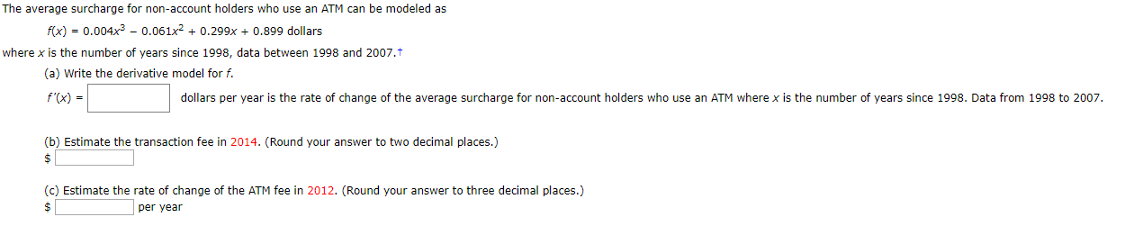 The average surcharge for non-account holders who use an ATM can be modeled as
fix) = 0.004x3 - 0.061x2
0.299x0.899 dollars
where x is the number of years since 1998, data between 1998 and 2007.t
(a) Write the derivative model for f.
f'(x)
dollars per year is the rate of change of the average surcharge for non-account holders who use an ATM where x is the number of years since 1998. Data from 1998 to 2007.
(b) Estimate the transaction fee in 2014. (Round your answer to two decimal places.)
$
(c) Estimate the rate of change of the ATM fee in 2012. (Round your answer to three decimal places.)
per year
$
