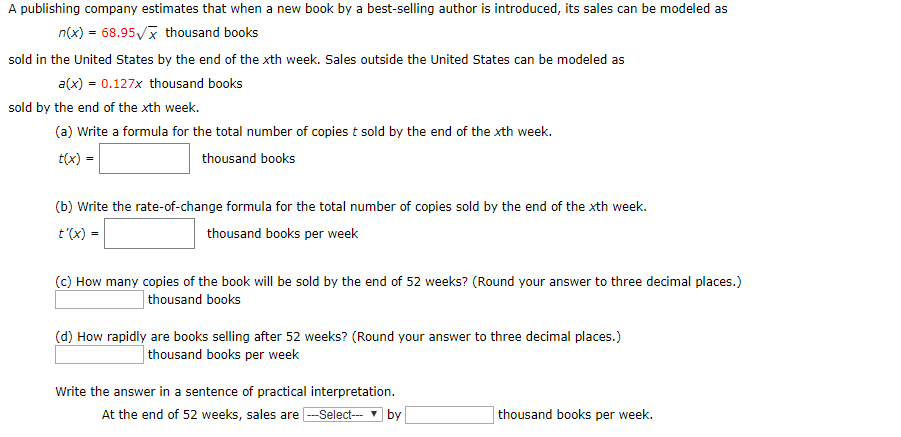 A publishing company estimates that when a new book by a best-selling author is introduced, its sales can be modeled as
n(x)68.95
thousand books
sold in the United States by the end of the xth week. Sales outside the United States can be modeled as
a(x) 0.127x thousand books
sold by the end of the xth week.
(a) Write a formula for the total number of copies t sold by the end of the xth week.
t(x)
thousand books
(b) Write the rate-of-change formula for the total number of copies sold by the end of the xth week
t'(x) =
thousand books per week
(c) How many copies of the book will be sold by the end of 52 weeks? (Round your answer to three decimal places.)
thousand books
(d) How rapidly are books selling after 52 weeks? (Round your answer to three decimal places.)
thousand books per week
Write the answer in a sentence of practical interpretation
At the end of 52 weeks, sales areSelect-
thousand books per week.
by
