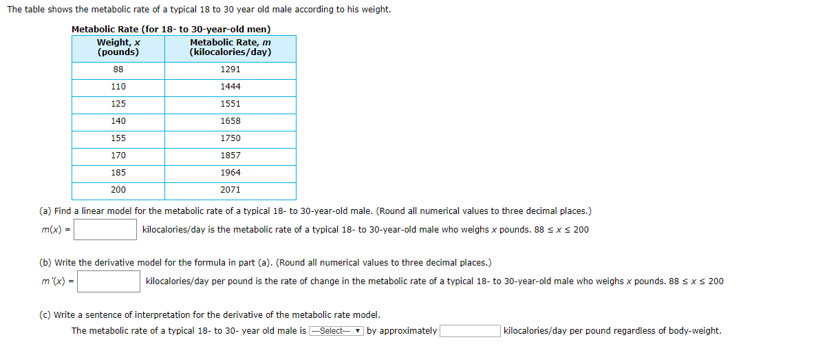 The table shows the metabolic rate of a typical 18 to 30 year old male according to his weight.
Metabolic Rate (for 18- to 30-year-old men)
Metabolic Rate, m
(kilocalories/day)
Weight, x
(pounds)
88
1291
110
1444
125
1551
140
1658
155
1750
170
1857
185
1964
200
2071
(a) Find a linear model for the metabolic rate of a typical 18- to 30-year-old male. (Round all numerical values to three decimal places.)
kilocalories/day is the metabolic rate of a typical 18- to 30-year-old male who weighs x pounds. 88
m(x)
200
x
(b) Write the derivative model for the formula in part (a). (Round all numerical values to three decimal places.)
m '(x)
kilocalories/day per pound is the rate of change in the metabolic rate of a typical 18- to 30-year-old male who weighs x pounds. 88 x
200
(c) Write a sentence of interpretation for the derivative of the metabolic rate model
The metabolic rate of a typical 18- to 30- year old male isSelect
by approximately
kilocalories/day per pound regardless of body-weight.
