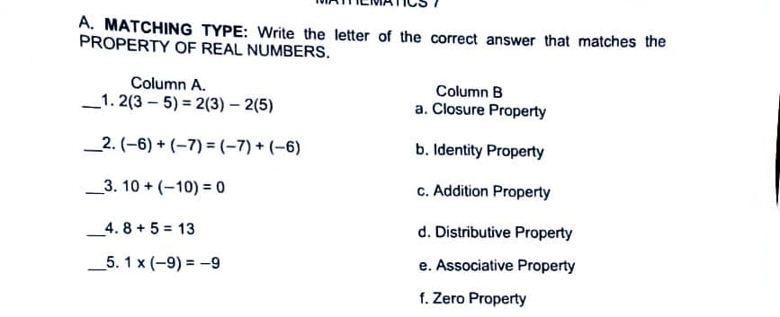 A. MATCHING TYPE: Write the letter of the correct answer that matches the
PROPERTY OF REAL NUMBERS.
Column A.
Column B
_1. 2(3 – 5) = 2(3) – 2(5)
a. Closure Property
_2. (-6) + (-7) = (-7) + (-6)
b. Identity Property
_3. 10 + (-10) = 0
c. Addition Property
4. 8+5= 13
d. Distributive Property
_5. 1 x (-9) = -9
e. Associative Property
f. Zero Property
