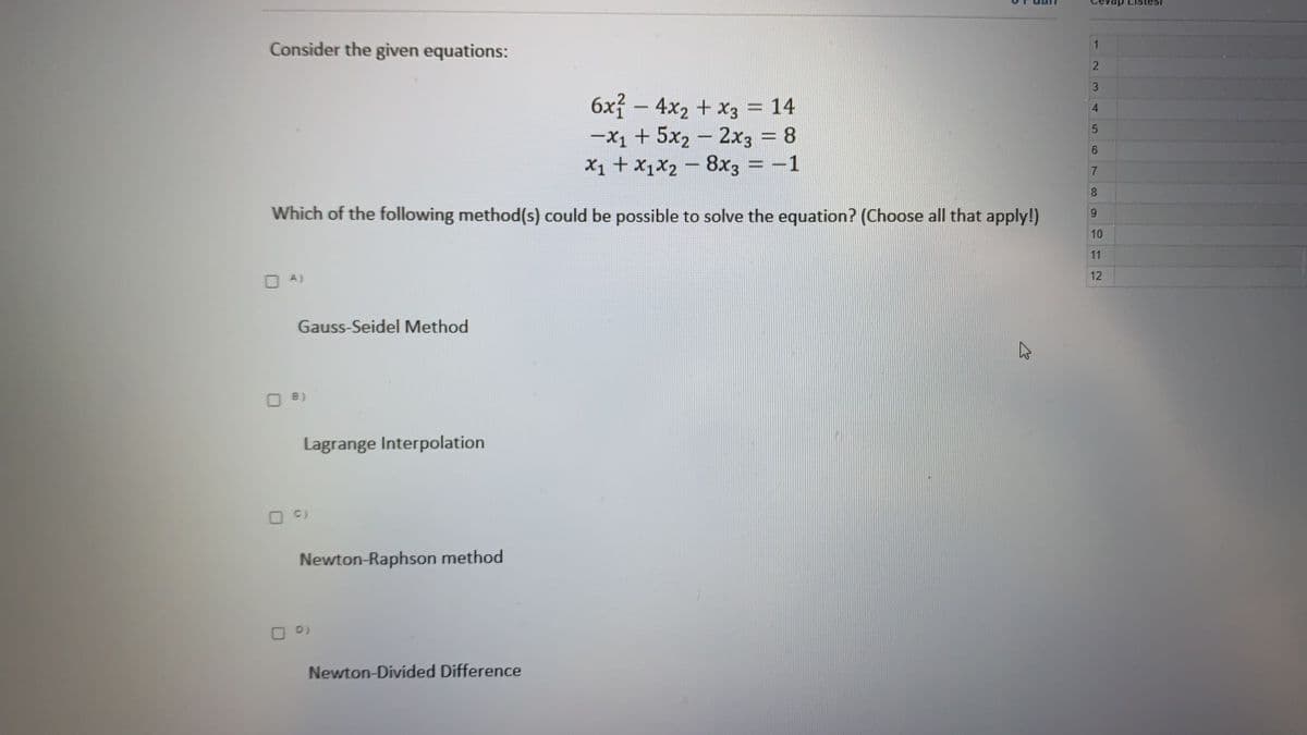 vap Listesi
1
Consider the given equations:
2.
3.
6x – 4x2 + x3 = 14
-x1 + 5x2 - 2x3 8
X1 + x1X2 - 8x3 = -1
4
6.
8.
Which of the following method(s) could be possible to solve the equation? (Choose all that apply!)
10
11
12
O A)
Gauss-Seidel Method
O B)
Lagrange Interpolation
C)
Newton-Raphson method
D)
Newton-Divided Difference
