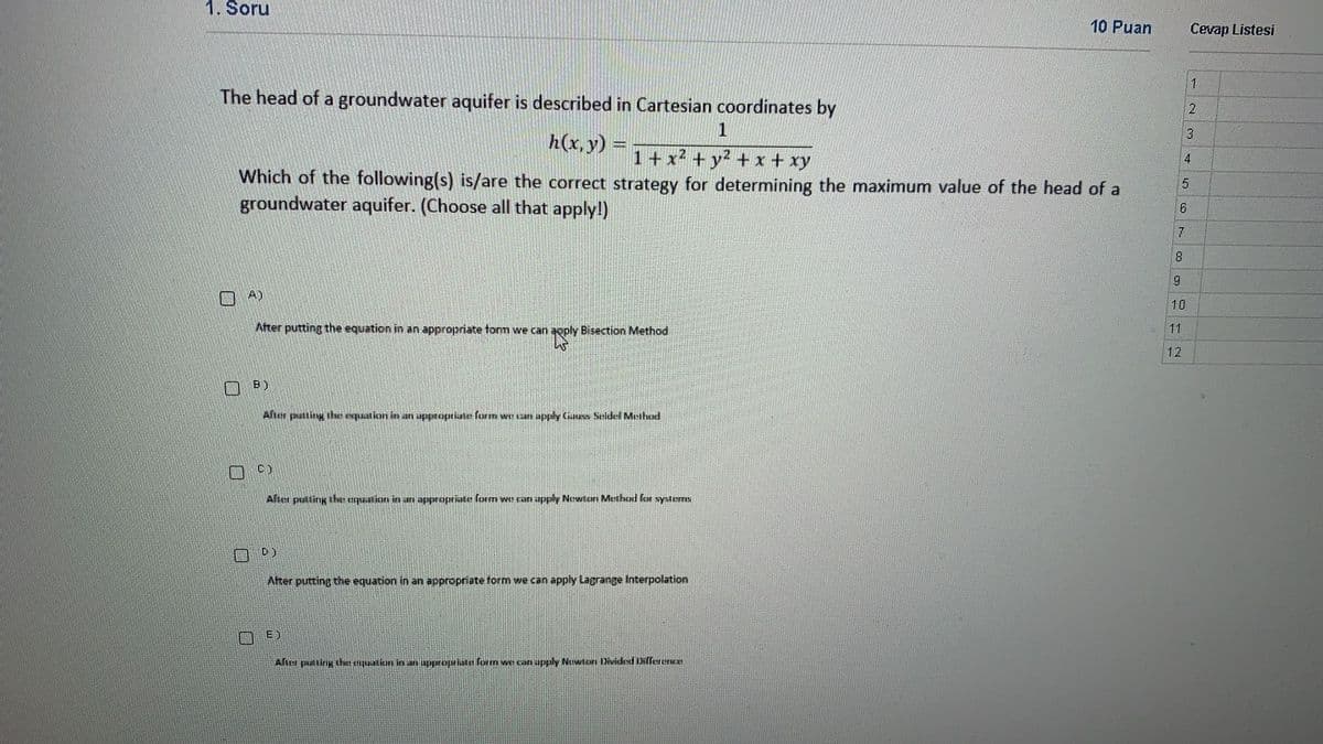 1. Soru
10 Puan
Cevap Listesi
1
The head of a groundwater aquifer is described in Cartesian coordinates by
3.
h(x,y) =+x2 + y2 + x + xy
4
Which of the following(s) is/are the correct strategy for determining the maximum value of the head of a
groundwater aquifer. (Choose all that apply!)
6.
A)
10
Ater putting the equation in an appropriate tonm we can aoply Bisection Method
11
12
B)
After pstting ihe expuation in an uppropriate farm we can apply Cuuss Seidel Meihod
C)
After puiting the ualion in an appropriate form we can apply Newton Method for systerms
D)
After putting the equation in an appropriate form we can apply Lagrange Interpolation
Aher puirig the tquatiun ies an approprite form we can apply Nuwton Dividesd DNffererce
