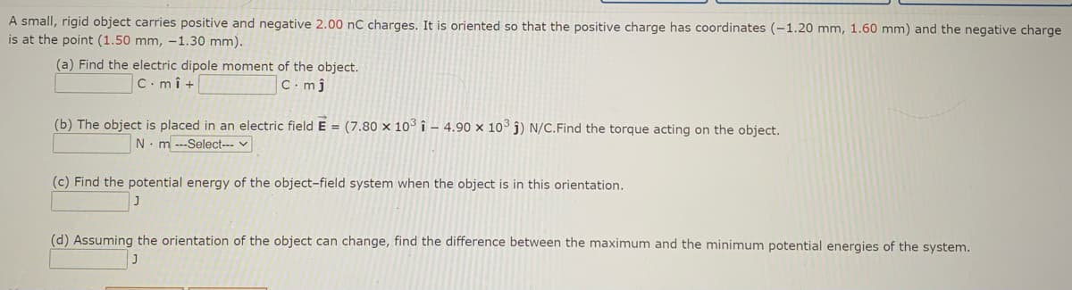 A small, rigid object carries positive and negative 2.00 nC charges. It is oriented so that the positive charge has coordinates (-1.20 mm, 1.60 mm) and the negative charge
is at the point (1.50 mm, -1.30 mm).
(a) Find the electric dipole moment of the object.
C.mî +
C. mj
(b) The object is placed in an electric field E = (7.80 × 10° î – 4.90 x 10³ j) N/C.Find the torque acting on the object.
N.m ---Select--- v
(c) Find the potential energy of the object-field system when the object is in this orientation.
(d) Assuming the orientation of the object can change, find the difference between the maximum and the minimum potential energies of the system.
