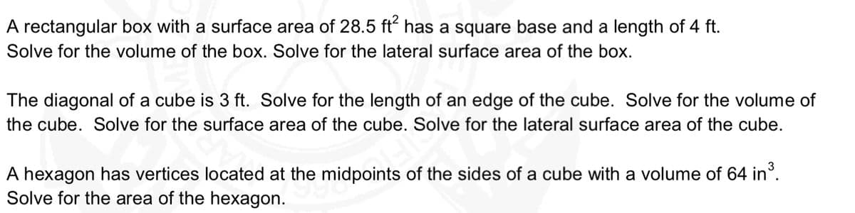 A rectangular box with a surface area of 28.5 ft has a square base and a length of 4 ft.
Solve for the volume of the box. Solve for the lateral surface area of the box.
The diagonal of a cube is 3 ft. Solve for the length of an edge of the cube. Solve for the volume of
the cube. Solve for the surface area of the cube. Solve for the lateral surface area of the cube.
A hexagon has vertices located at the midpoints of the sides of a cube with a volume of 64 in°.
Solve for the area of the hexagon.
