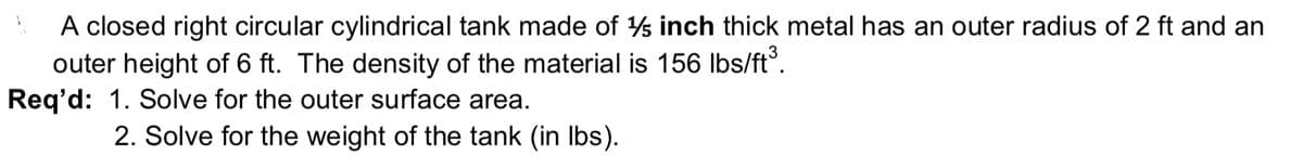 A closed right circular cylindrical tank made of s inch thick metal has an outer radius of 2 ft and an
outer height of 6 ft. The density of the material is 156 Ibs/ft°.
Req'd: 1. Solve for the outer surface area.
2. Solve for the weight of the tank (in Ibs).
