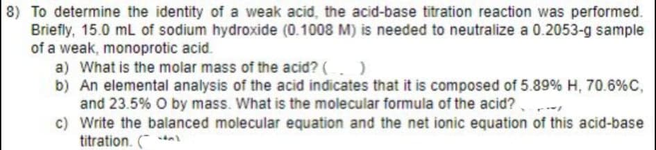 8) To determine the identity of a weak acid, the acid-base titration reaction was performed.
Briefly, 15.0 mL of sodium hydroxide (0.1008 M) is needed to neutralize a 0.2053-g sample
of a weak, monoprotic acid.
a) What is the molar mass of the acid? ( )
b) An elemental analysis of the acid indicates that it is composed of 5.89% H, 70.6% C,
and 23.5% O by mass. What is the molecular formula of the acid?
c)
Write the balanced molecular equation and the net ionic equation of this acid-base
titration. (