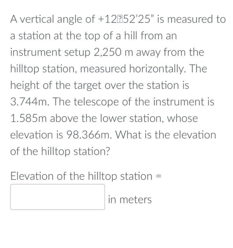 A vertical angle of +12352'25" is measured to
a station at the top of a hill from an
instrument setup 2,250 m away from the
hilltop station, measured horizontally. The
height of the target over the station is
3.744m. The telescope of the instrument is
1.585m above the lower station, whose
elevation is 98.366m. What is the elevation
of the hilltop station?
Elevation of the hilltop station =
in meters