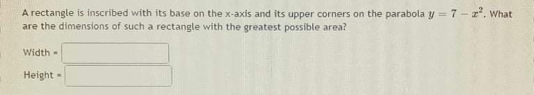 A rectangle is inscribed with its base on the x-axis and its upper corners on the parabola y = 7 - ². What
are the dimensions of such a rectangle with the greatest possible area?
Width=
Height =